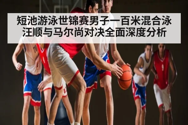 短池游泳世锦赛男子一百米混合泳汪顺与马尔尚对决全面深度分析